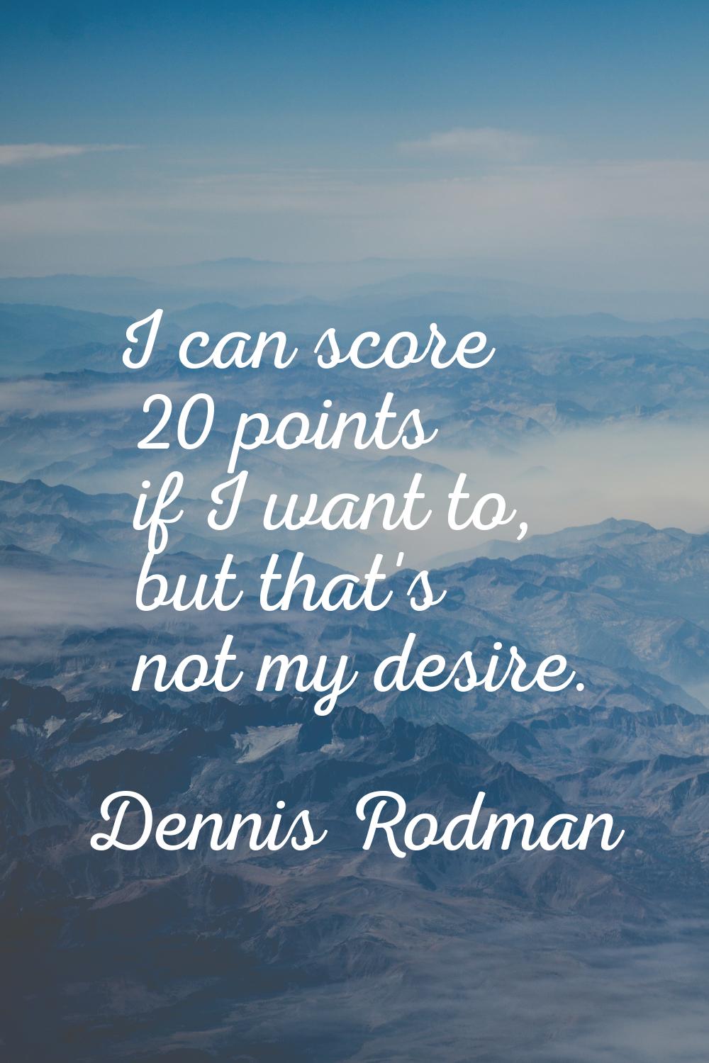 I can score 20 points if I want to, but that's not my desire.