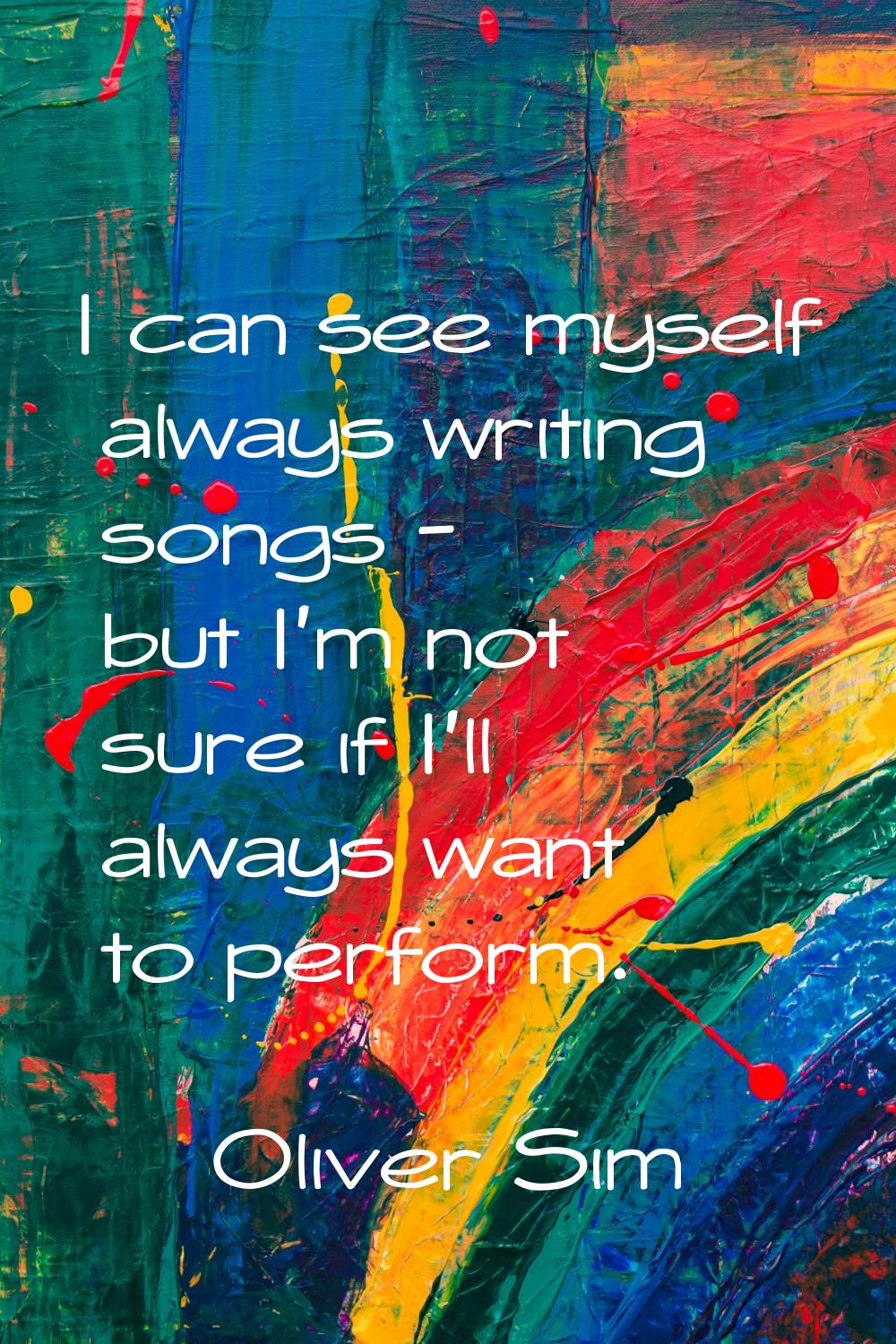 I can see myself always writing songs - but I'm not sure if I'll always want to perform.