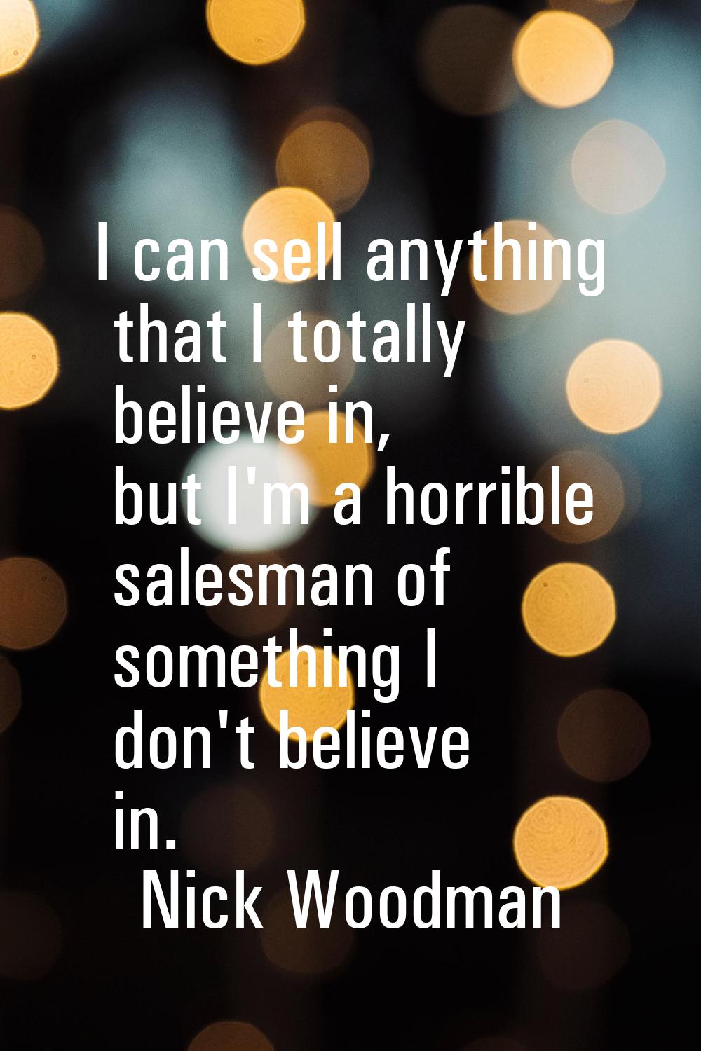 I can sell anything that I totally believe in, but I'm a horrible salesman of something I don't bel