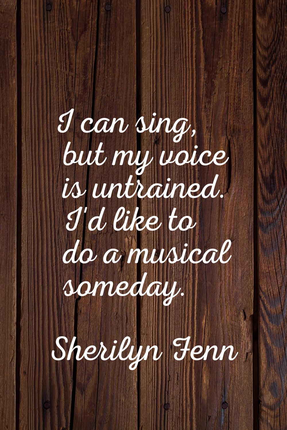 I can sing, but my voice is untrained. I'd like to do a musical someday.