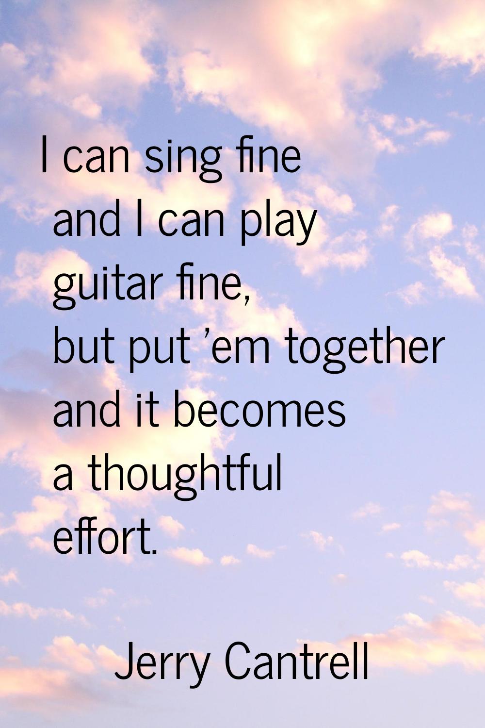 I can sing fine and I can play guitar fine, but put 'em together and it becomes a thoughtful effort