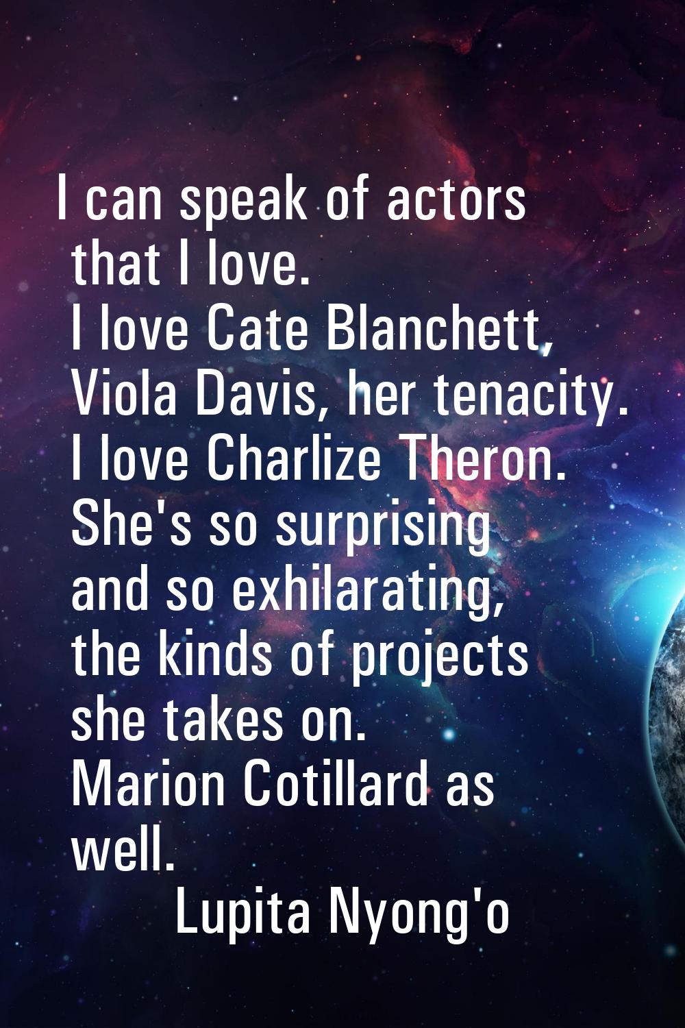 I can speak of actors that I love. I love Cate Blanchett, Viola Davis, her tenacity. I love Charliz