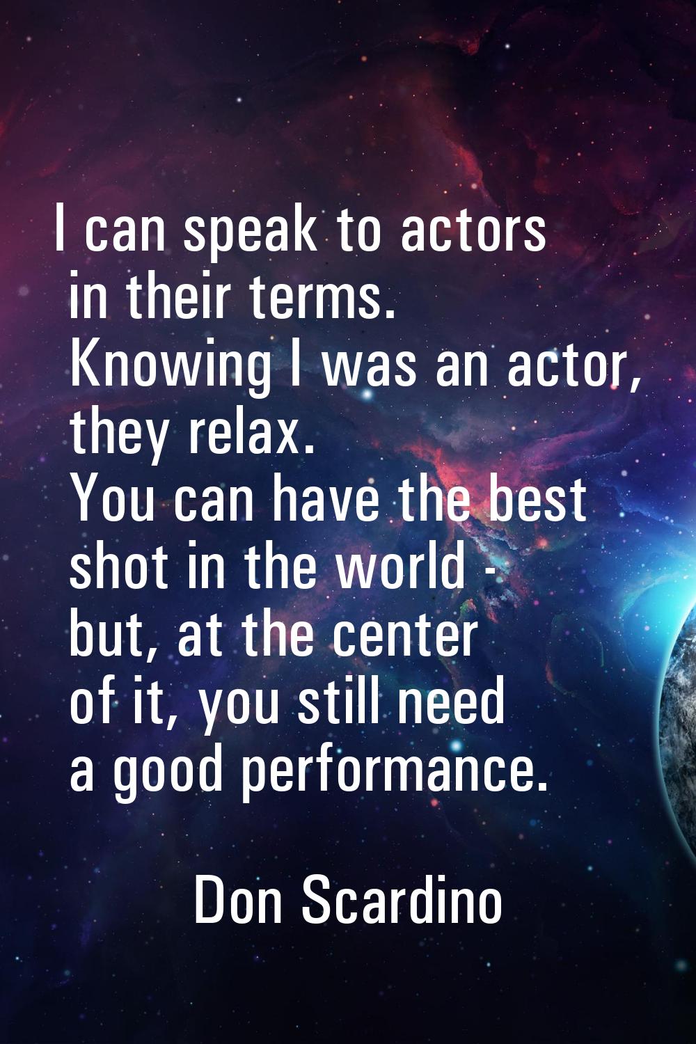 I can speak to actors in their terms. Knowing I was an actor, they relax. You can have the best sho