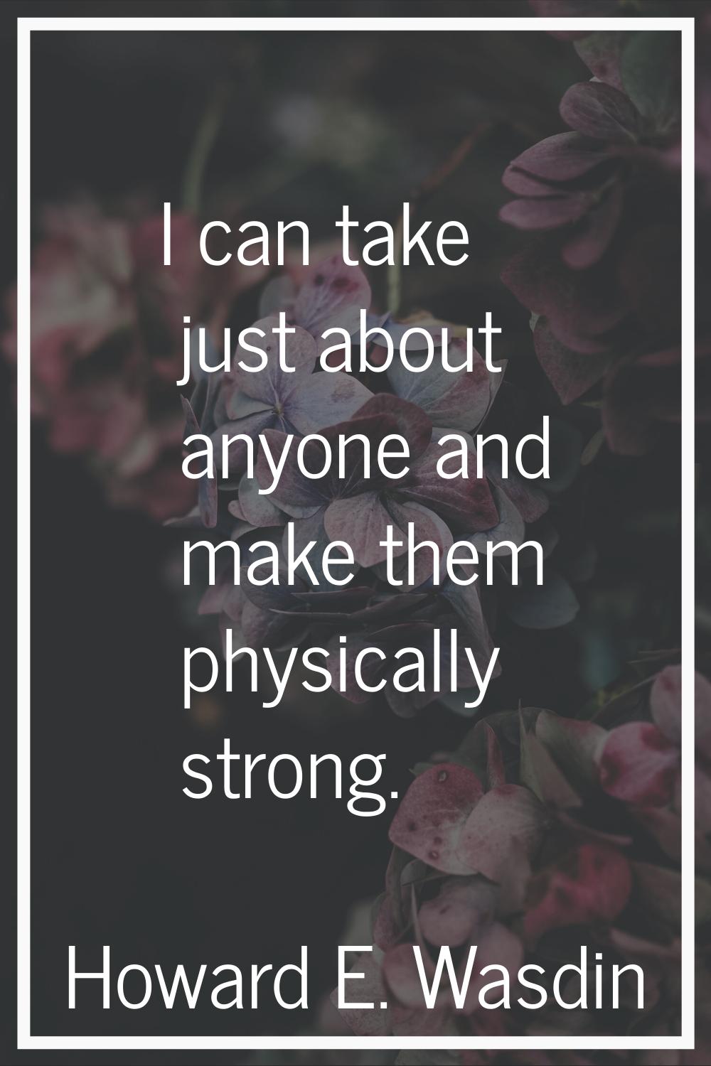 I can take just about anyone and make them physically strong.