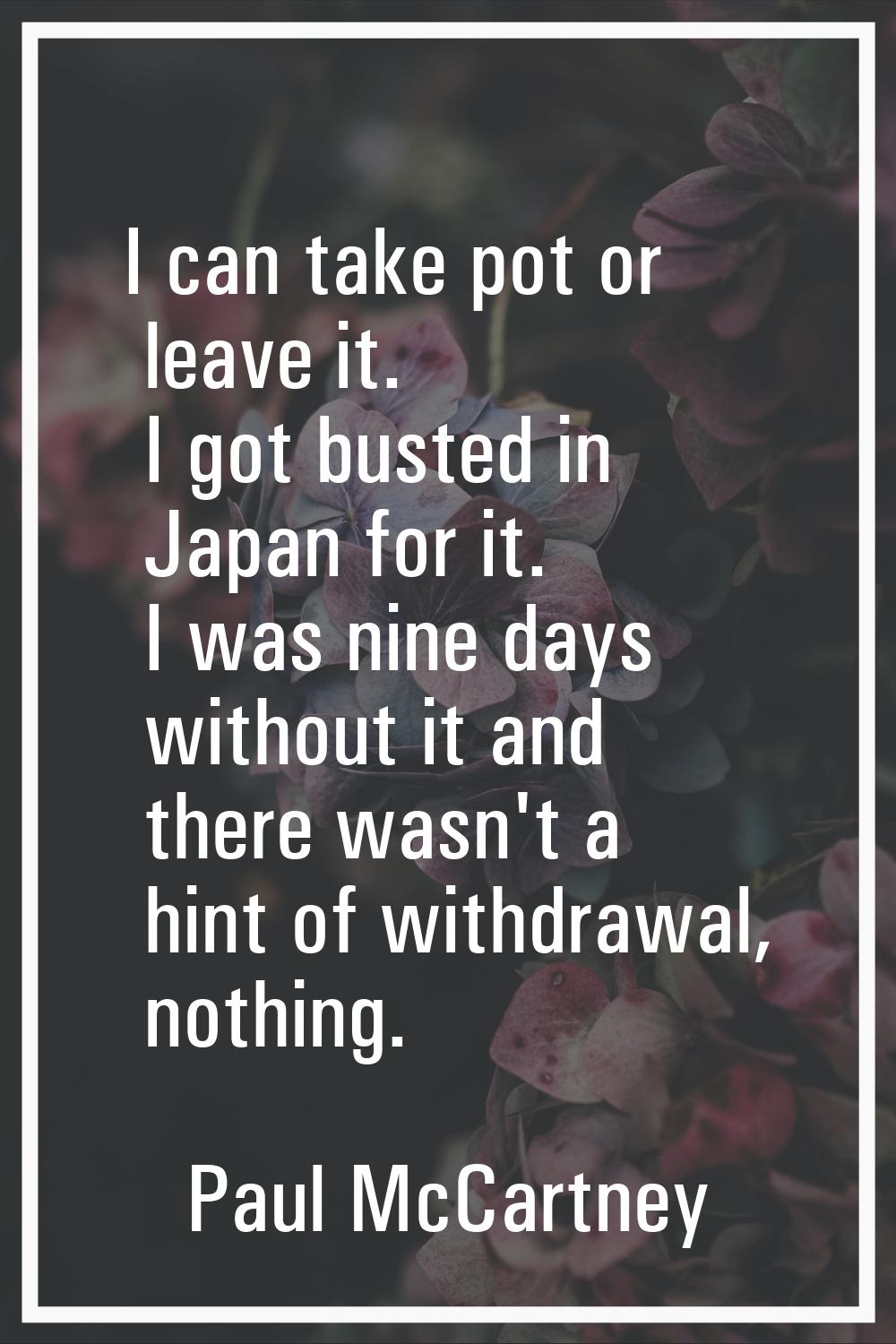 I can take pot or leave it. I got busted in Japan for it. I was nine days without it and there wasn