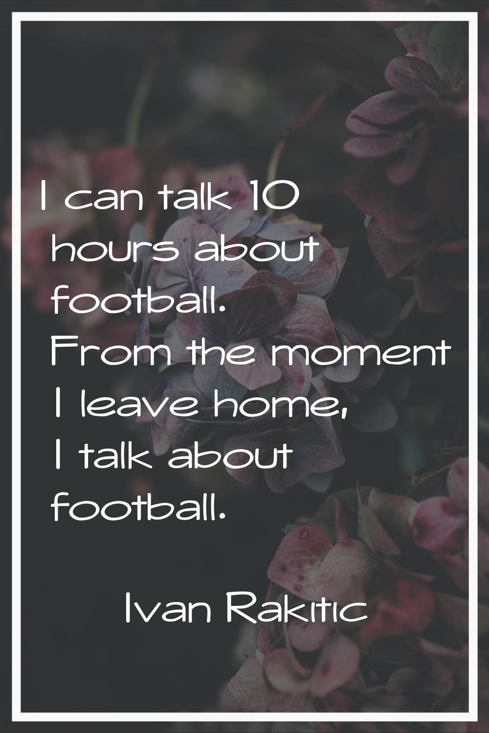 I can talk 10 hours about football. From the moment I leave home, I talk about football.