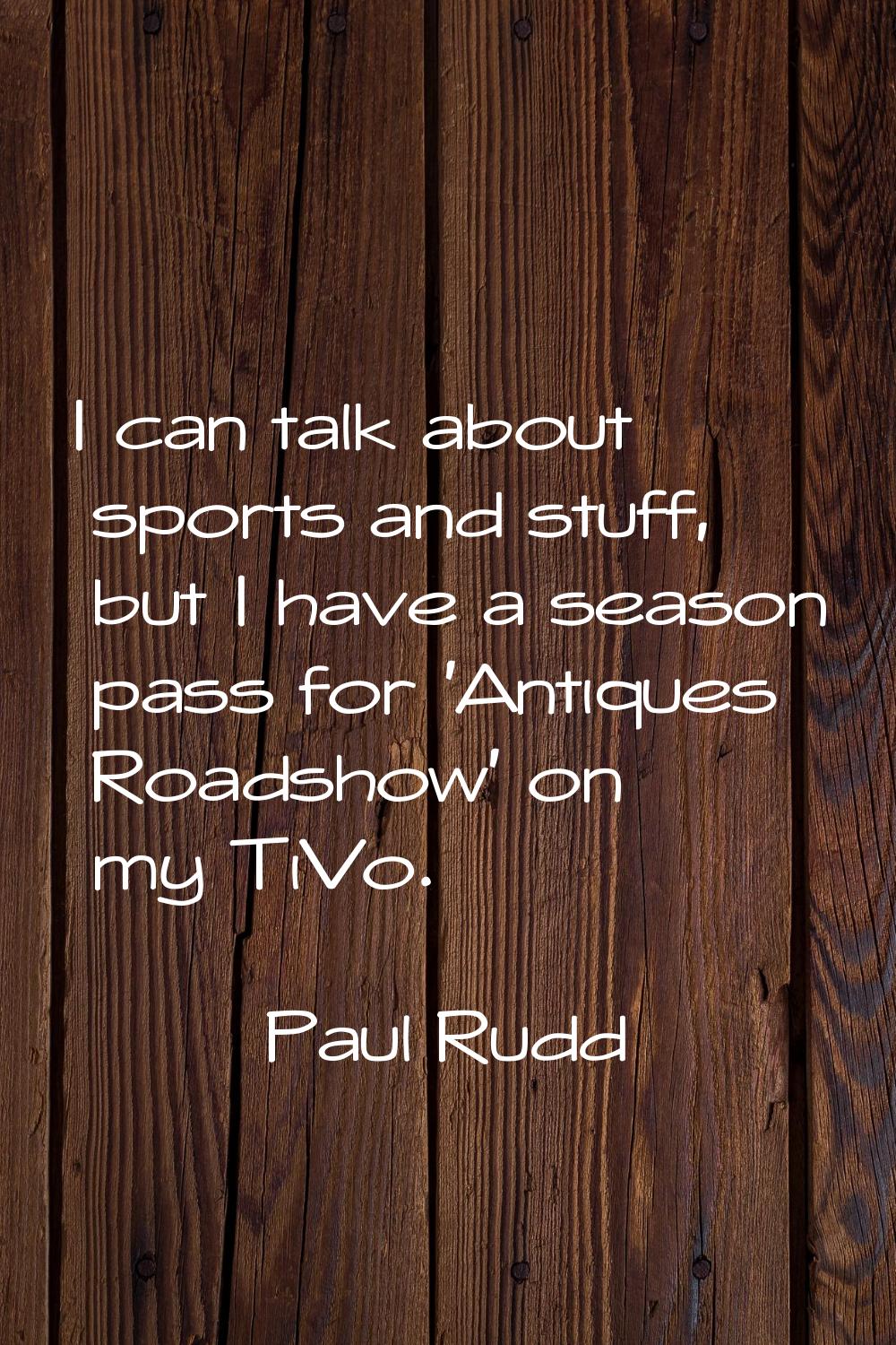 I can talk about sports and stuff, but I have a season pass for 'Antiques Roadshow' on my TiVo.