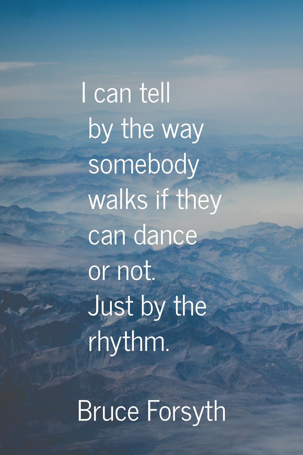 I can tell by the way somebody walks if they can dance or not. Just by the rhythm.