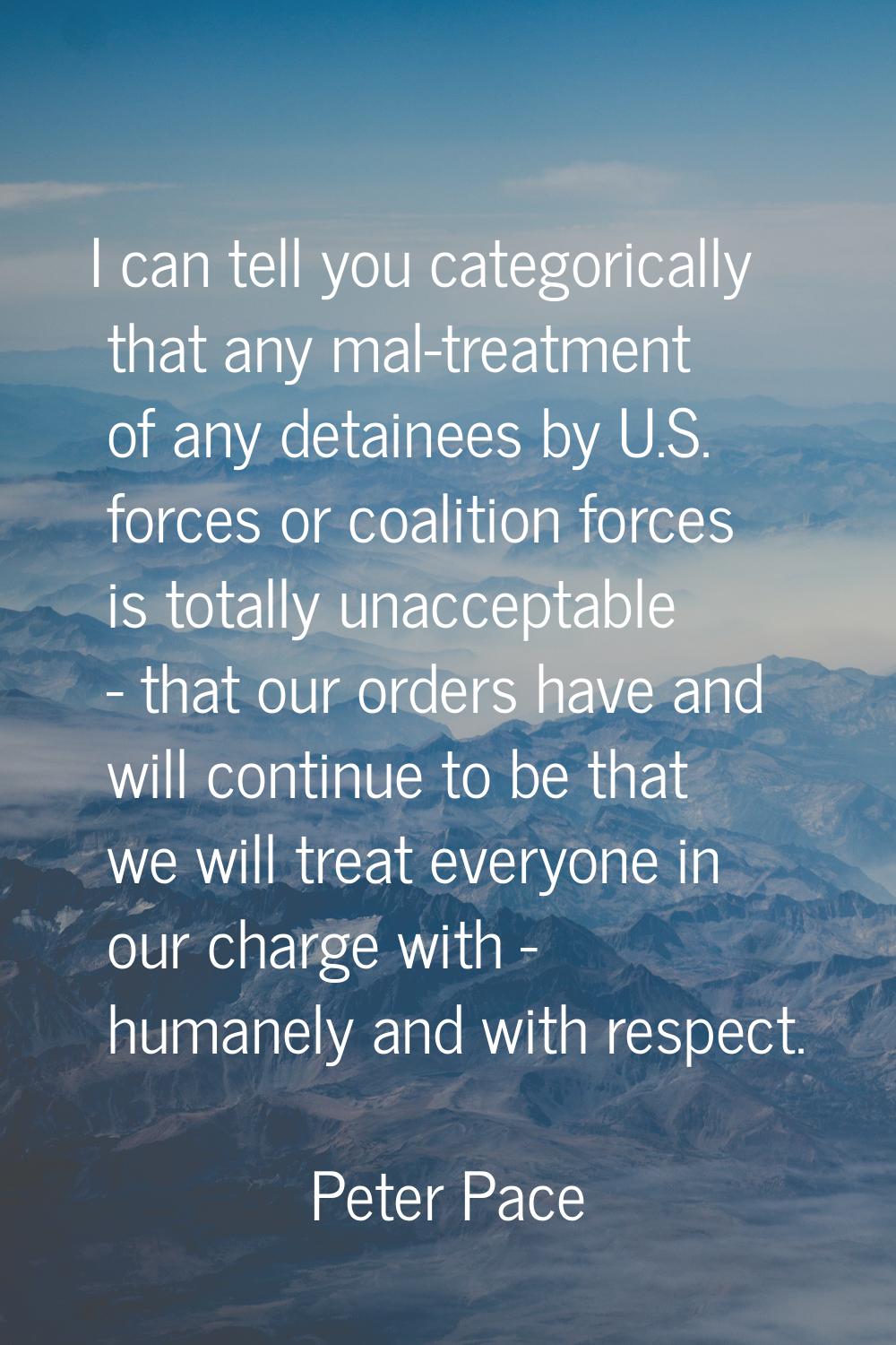 I can tell you categorically that any mal-treatment of any detainees by U.S. forces or coalition fo