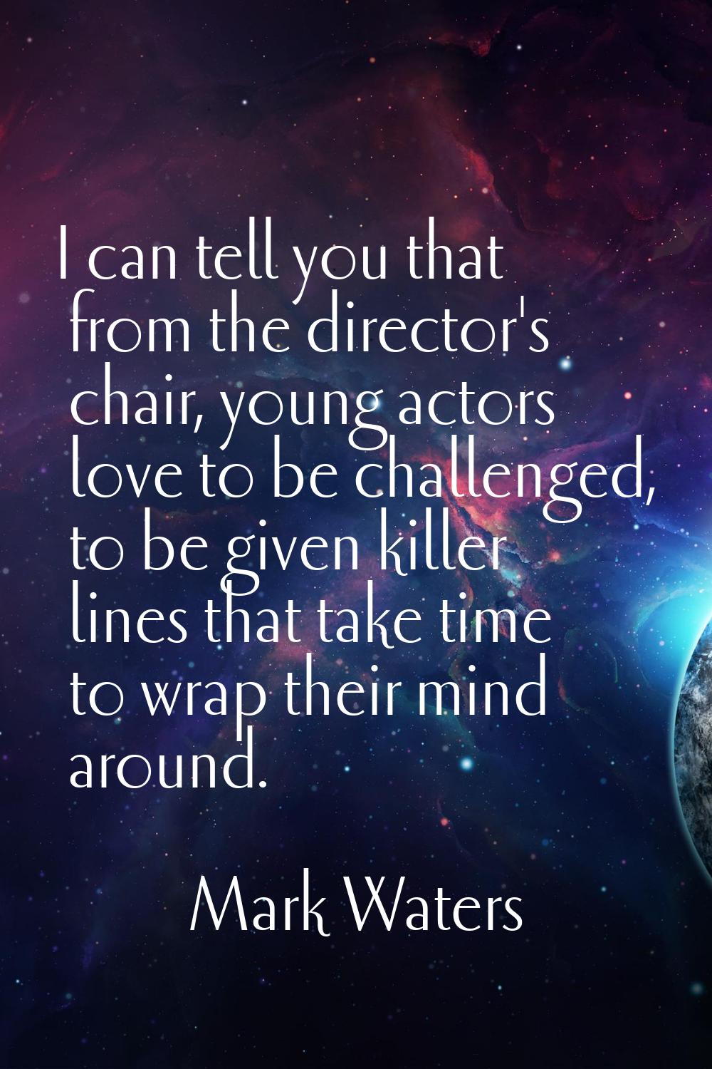 I can tell you that from the director's chair, young actors love to be challenged, to be given kill