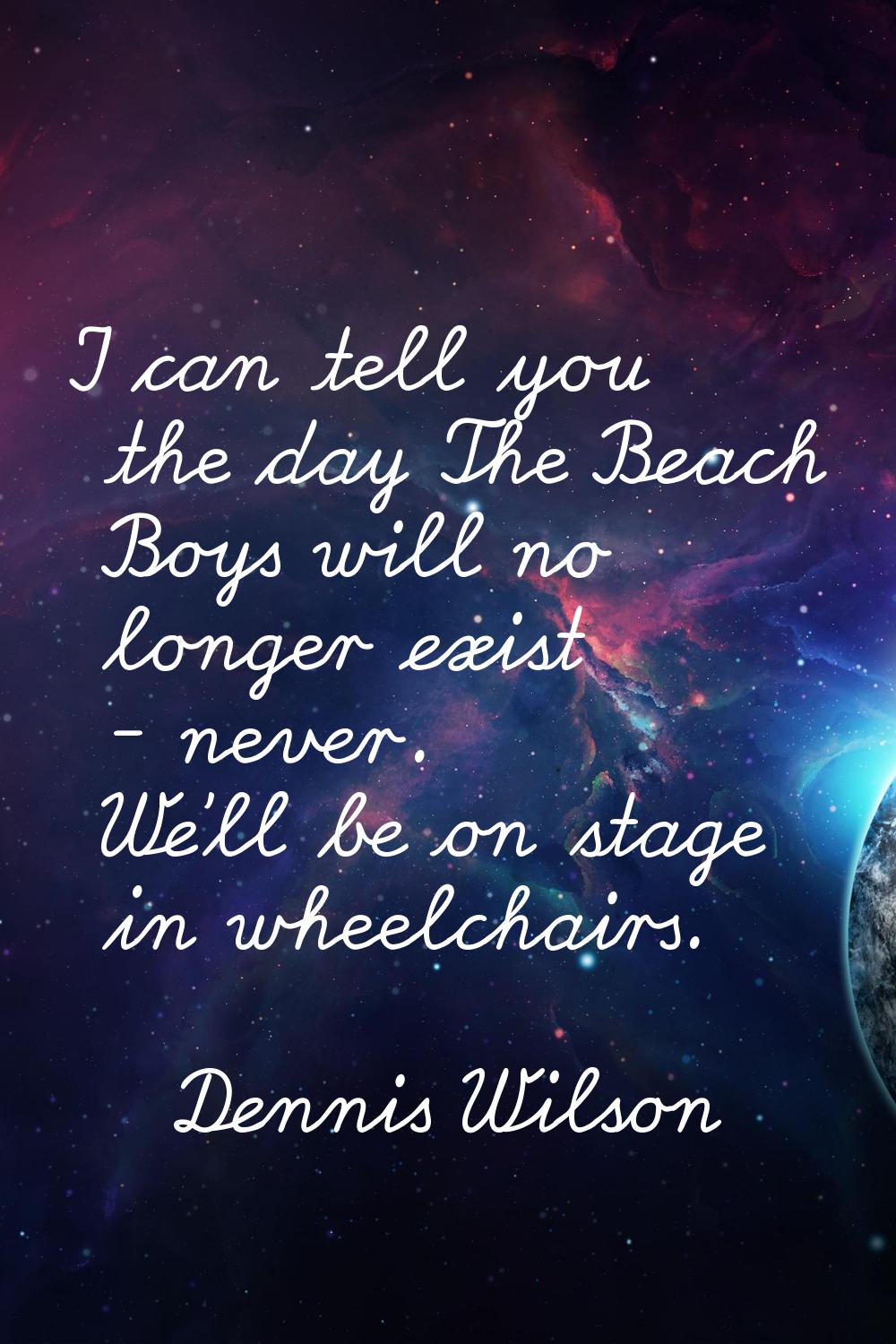 I can tell you the day The Beach Boys will no longer exist - never. We'll be on stage in wheelchair