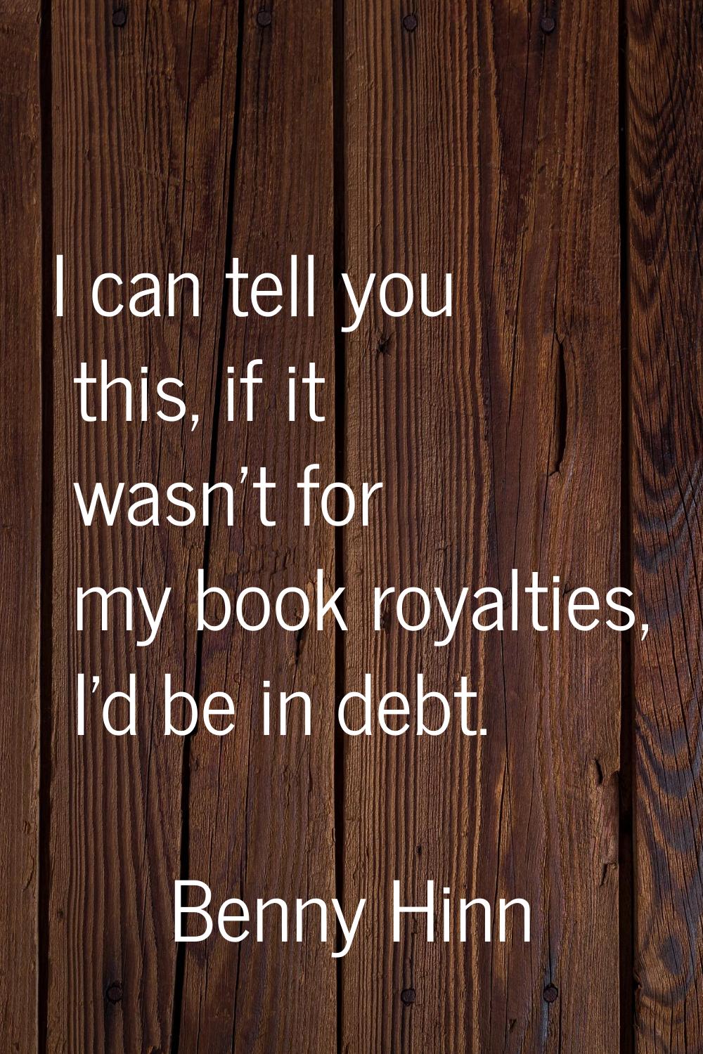 I can tell you this, if it wasn't for my book royalties, I'd be in debt.