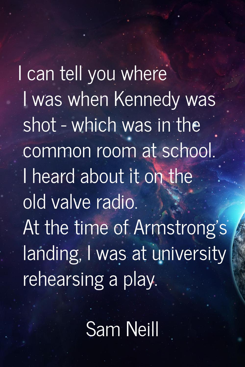 I can tell you where I was when Kennedy was shot - which was in the common room at school. I heard 