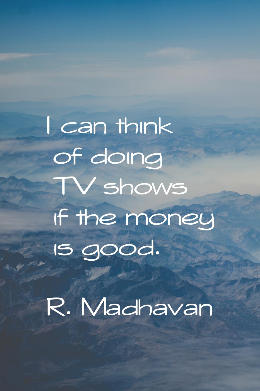 I can think of doing TV shows if the money is good.