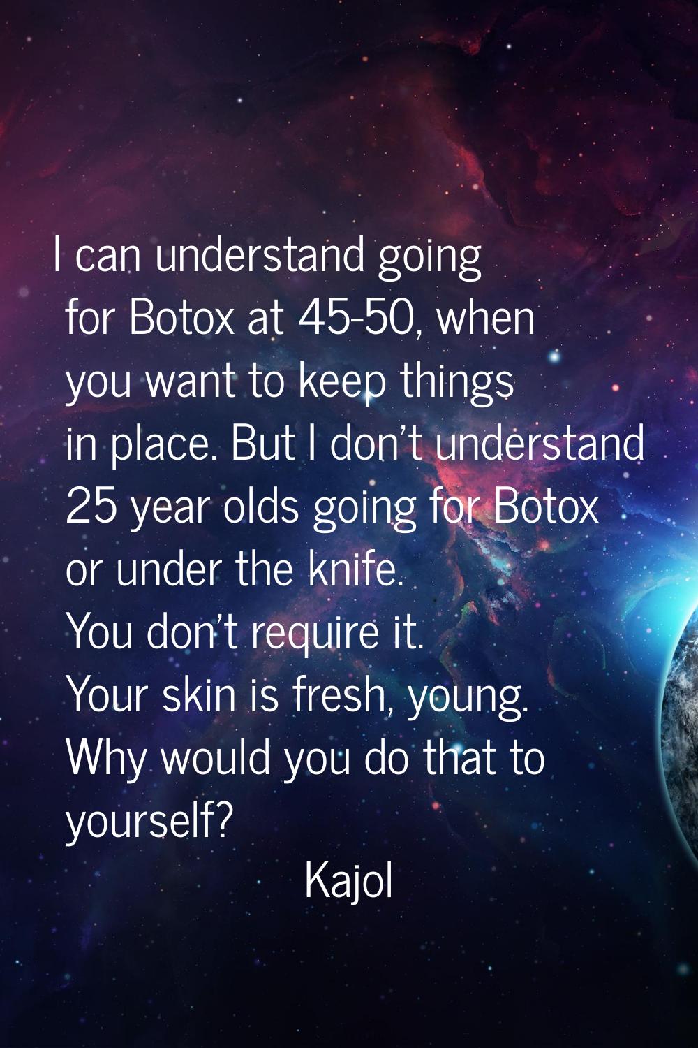 I can understand going for Botox at 45-50, when you want to keep things in place. But I don't under
