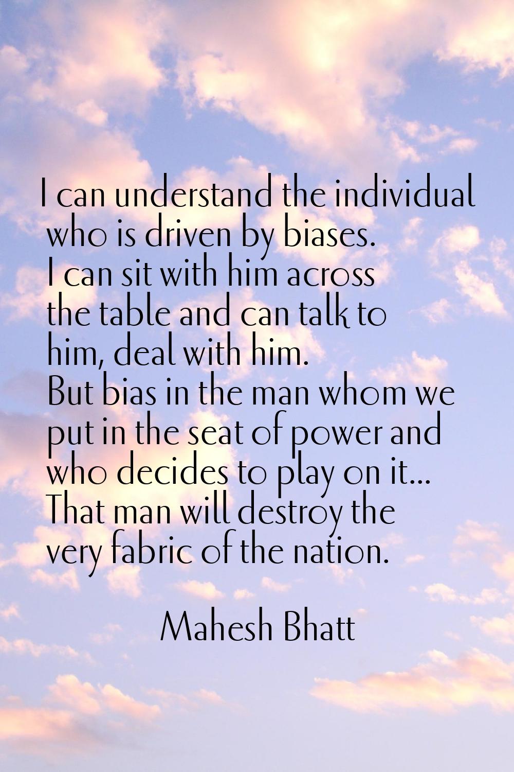 I can understand the individual who is driven by biases. I can sit with him across the table and ca