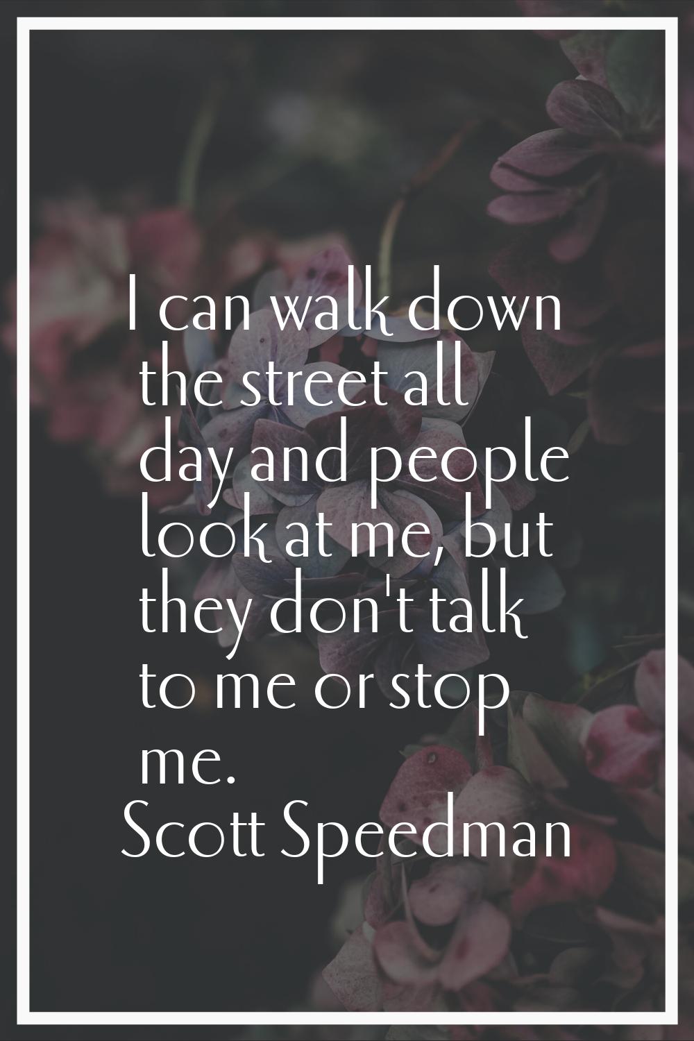 I can walk down the street all day and people look at me, but they don't talk to me or stop me.