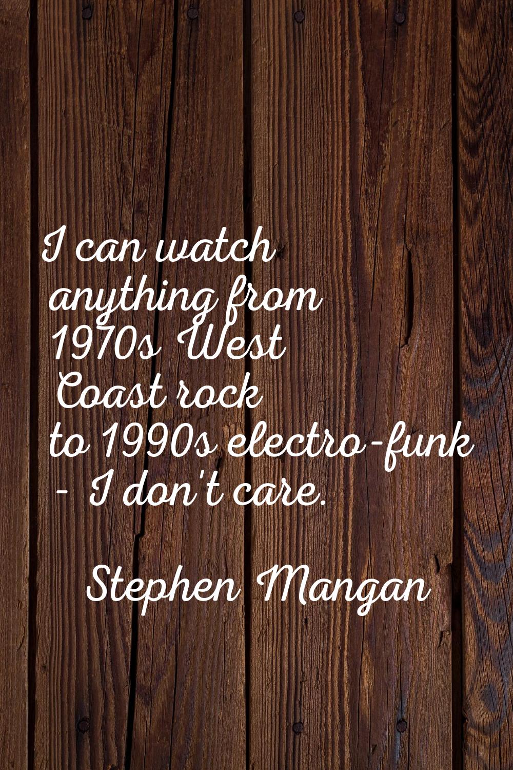 I can watch anything from 1970s West Coast rock to 1990s electro-funk - I don't care.