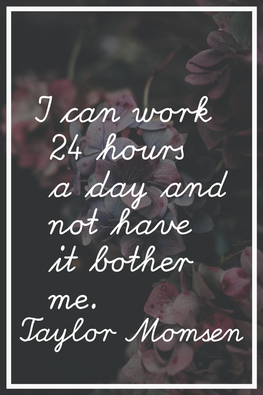 I can work 24 hours a day and not have it bother me.