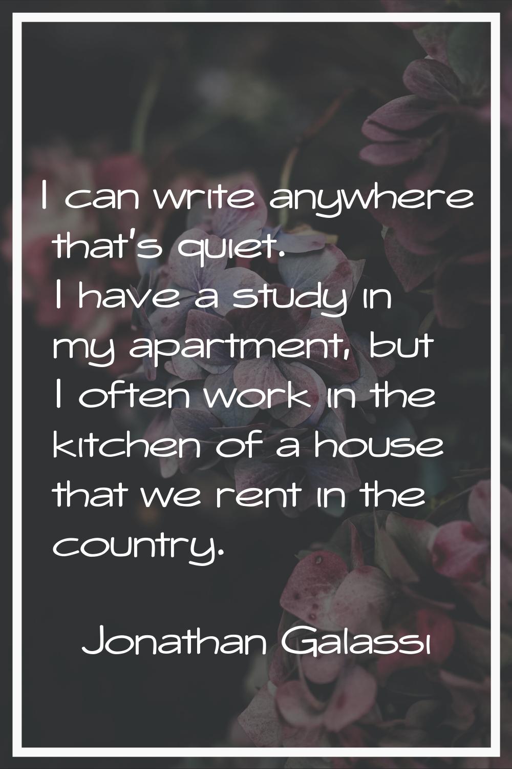 I can write anywhere that's quiet. I have a study in my apartment, but I often work in the kitchen 