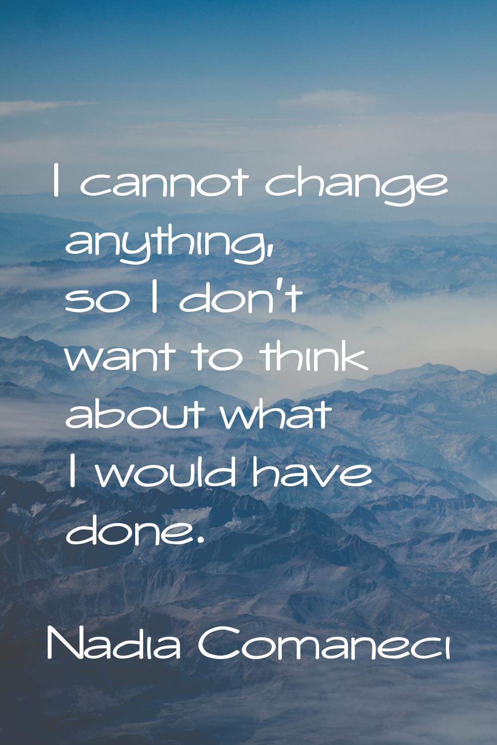 I cannot change anything, so I don't want to think about what I would have done.