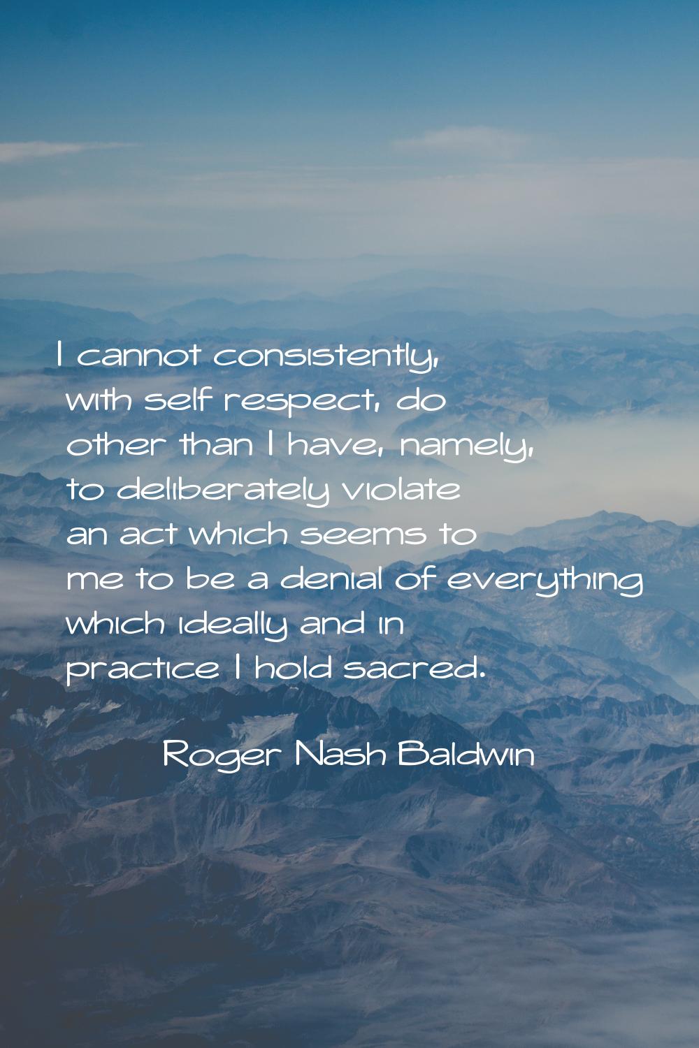 I cannot consistently, with self respect, do other than I have, namely, to deliberately violate an 