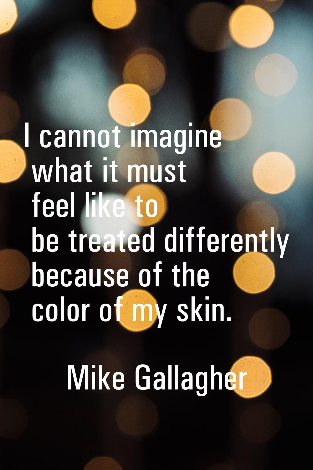 I cannot imagine what it must feel like to be treated differently because of the color of my skin.
