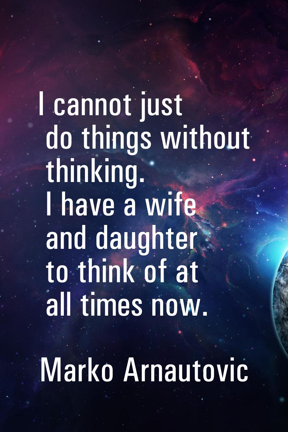 I cannot just do things without thinking. I have a wife and daughter to think of at all times now.