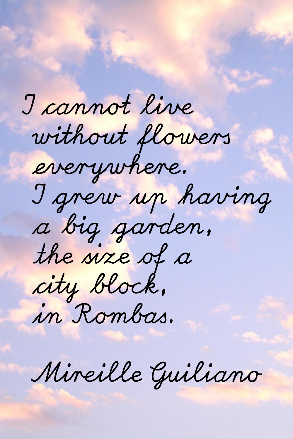 I cannot live without flowers everywhere. I grew up having a big garden, the size of a city block, 