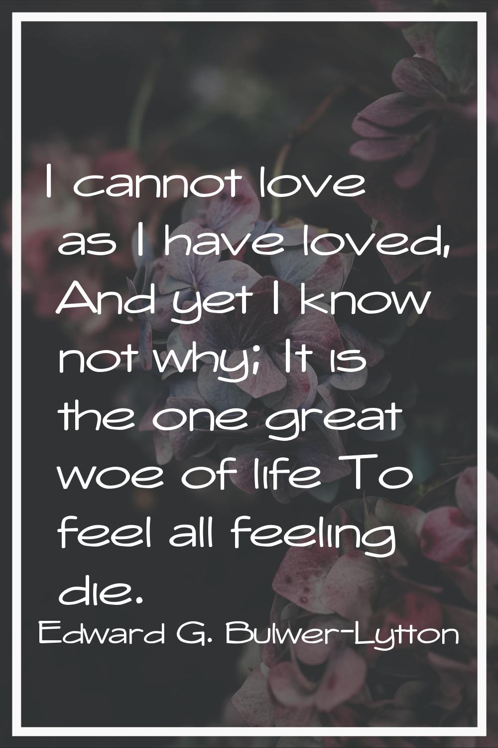I cannot love as I have loved, And yet I know not why; It is the one great woe of life To feel all 