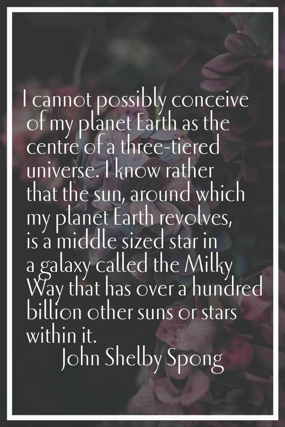 I cannot possibly conceive of my planet Earth as the centre of a three-tiered universe. I know rath