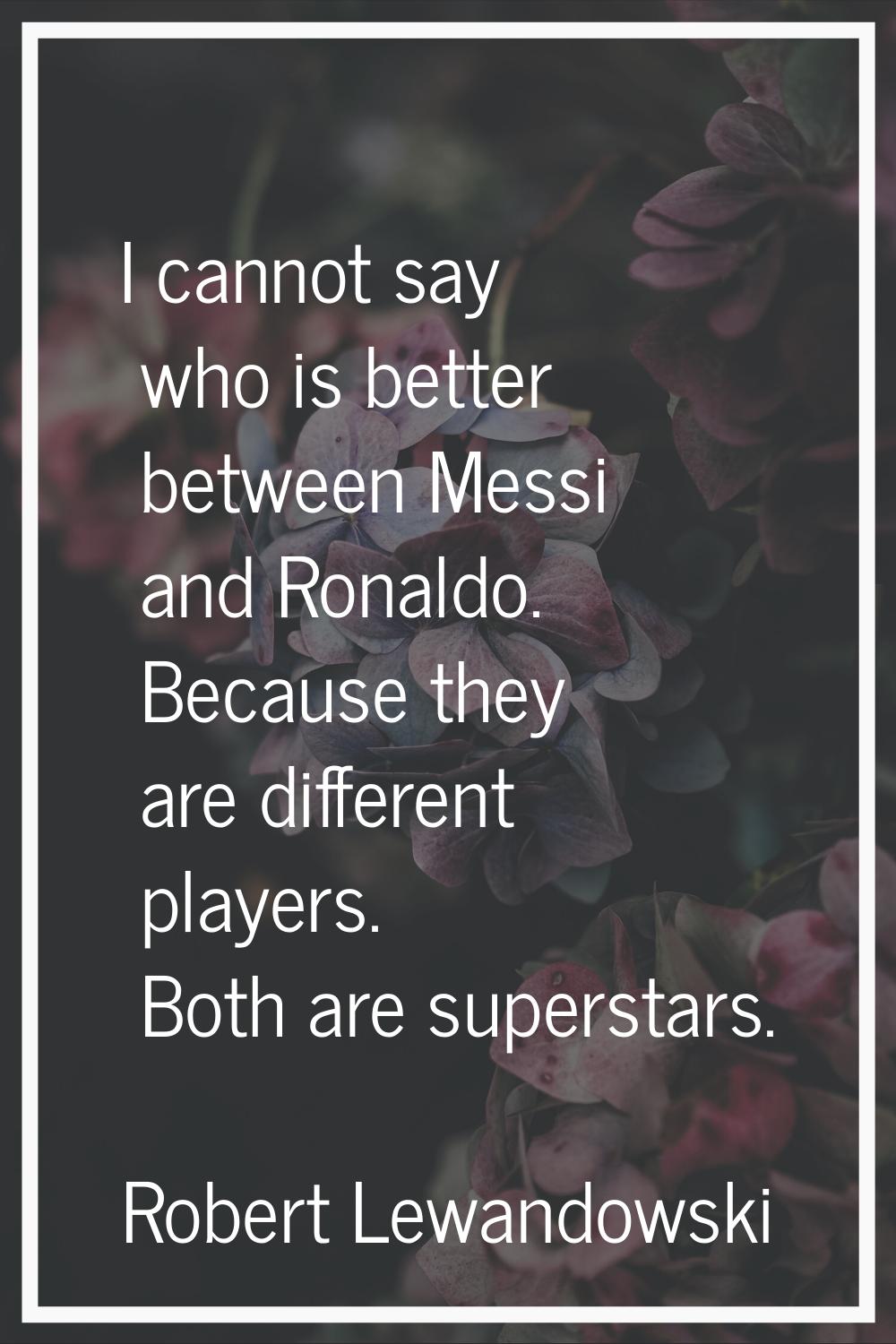 I cannot say who is better between Messi and Ronaldo. Because they are different players. Both are 