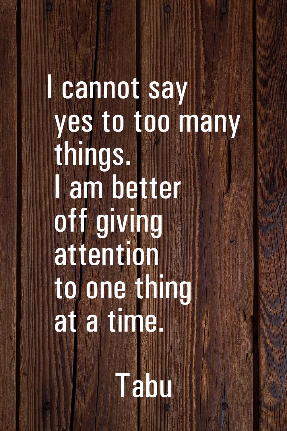 I cannot say yes to too many things. I am better off giving attention to one thing at a time.