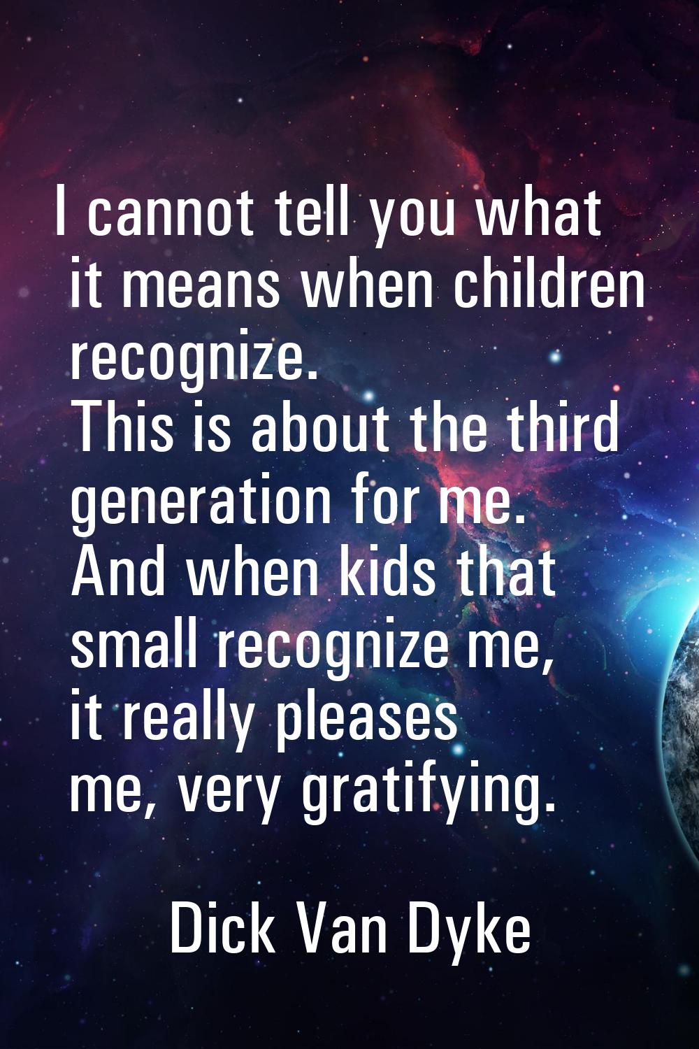 I cannot tell you what it means when children recognize. This is about the third generation for me.