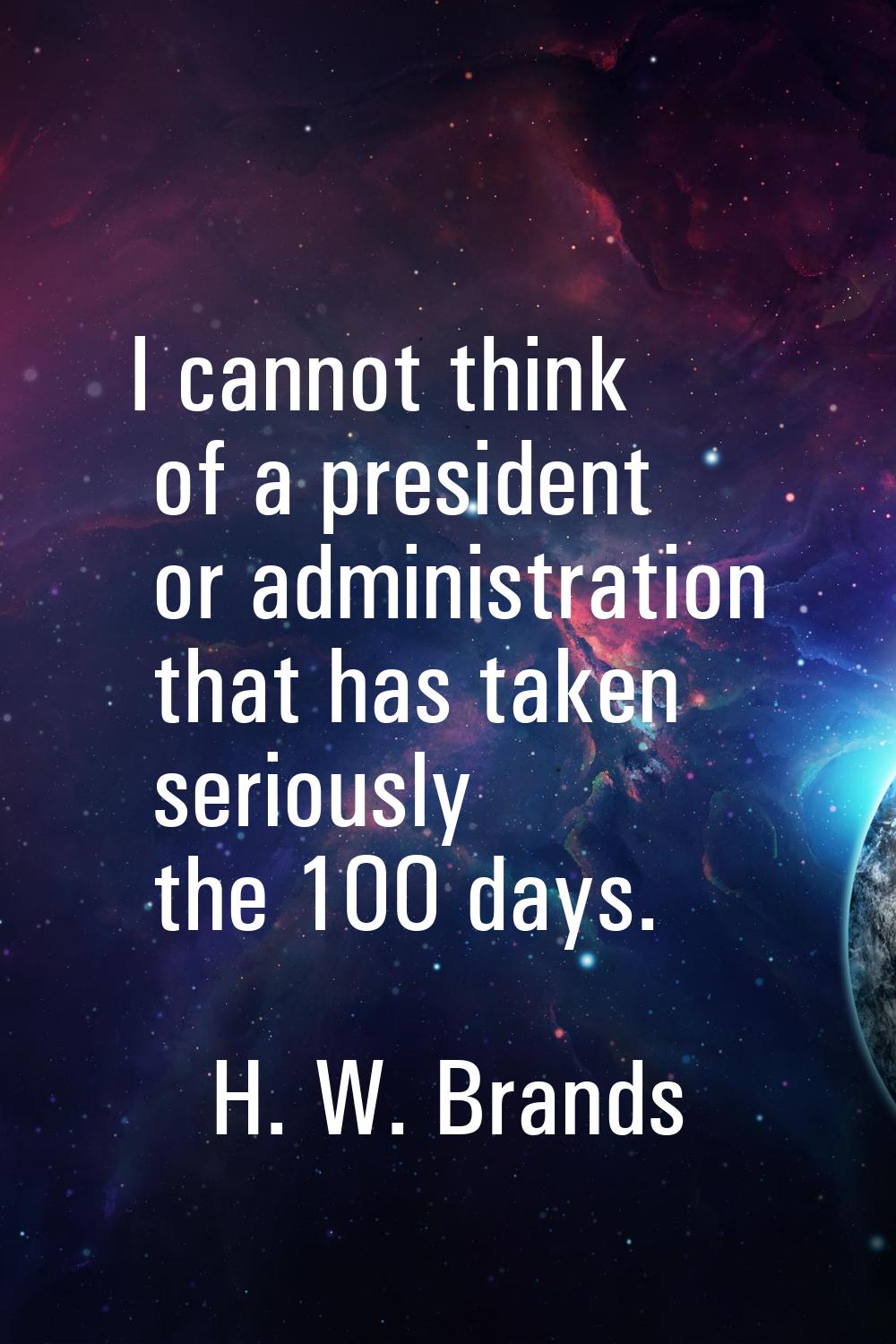 I cannot think of a president or administration that has taken seriously the 100 days.