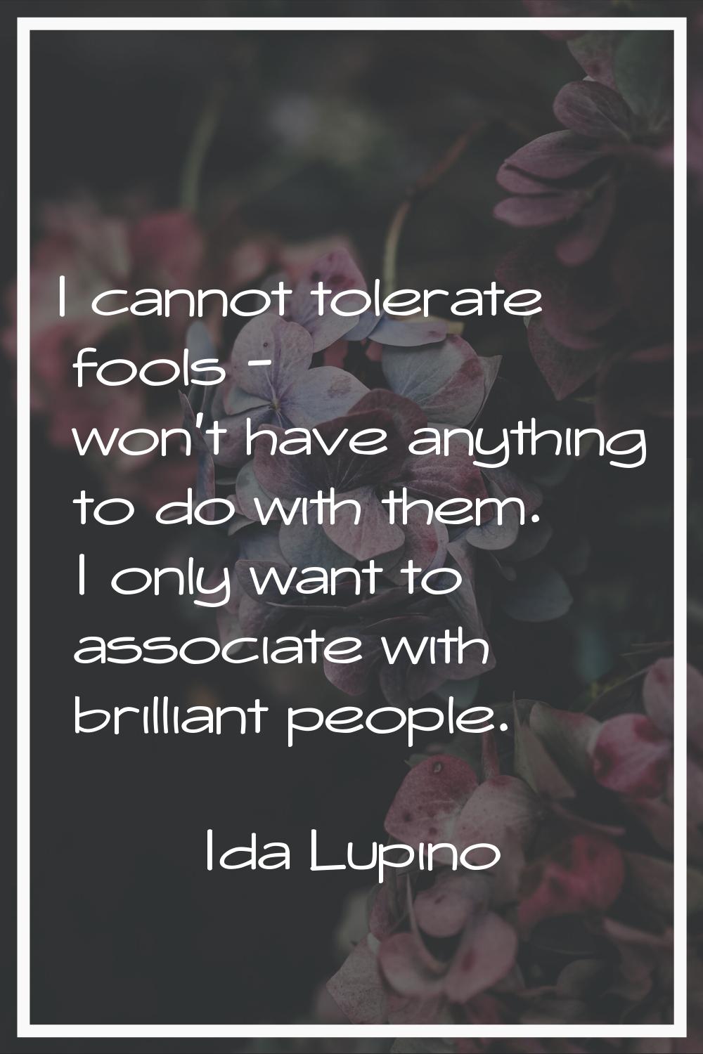 I cannot tolerate fools - won't have anything to do with them. I only want to associate with brilli