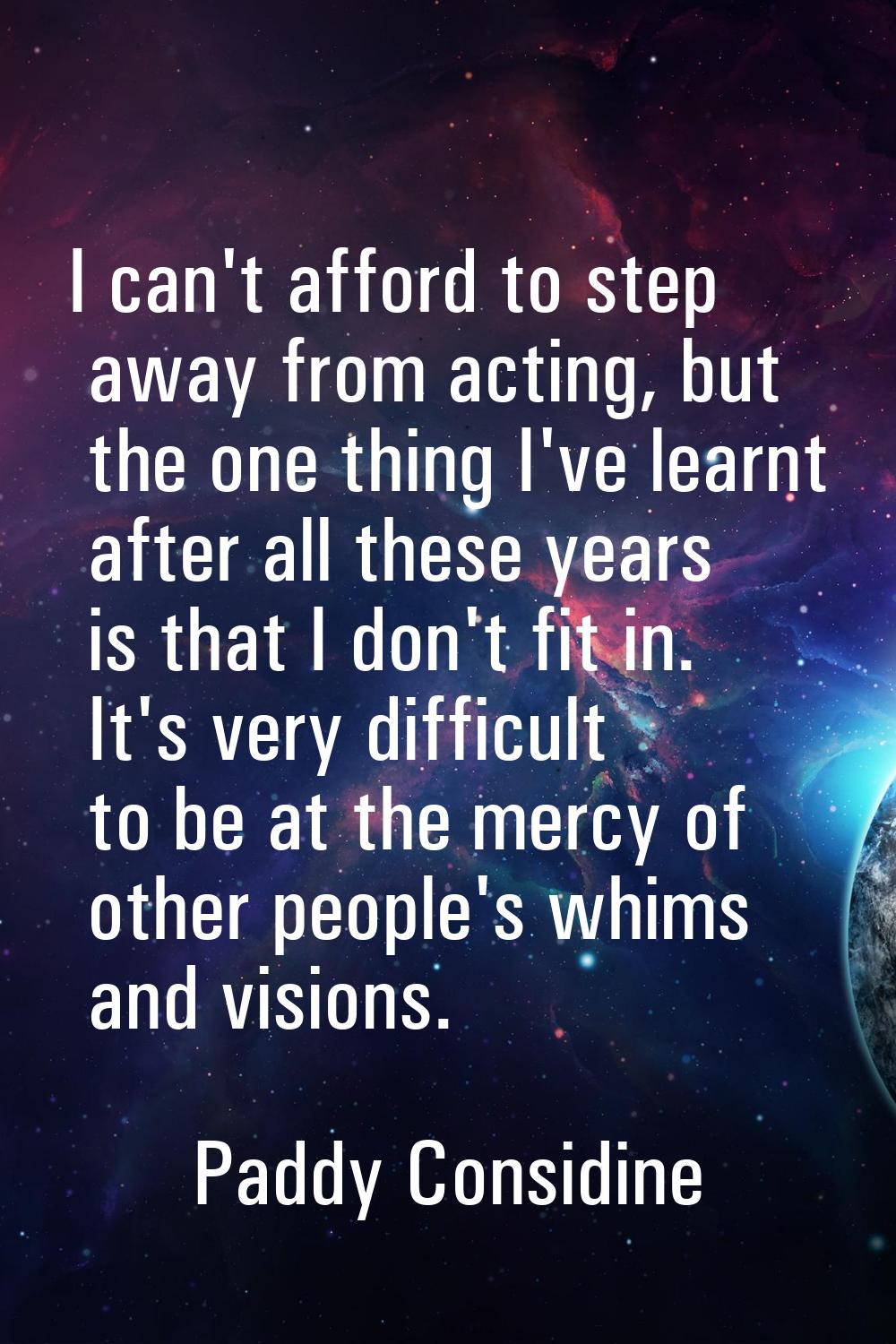 I can't afford to step away from acting, but the one thing I've learnt after all these years is tha