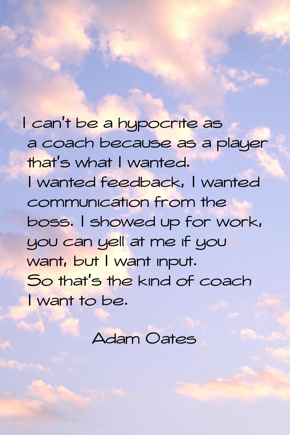 I can't be a hypocrite as a coach because as a player that's what I wanted. I wanted feedback, I wa