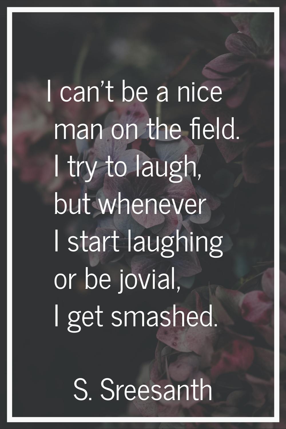 I can't be a nice man on the field. I try to laugh, but whenever I start laughing or be jovial, I g