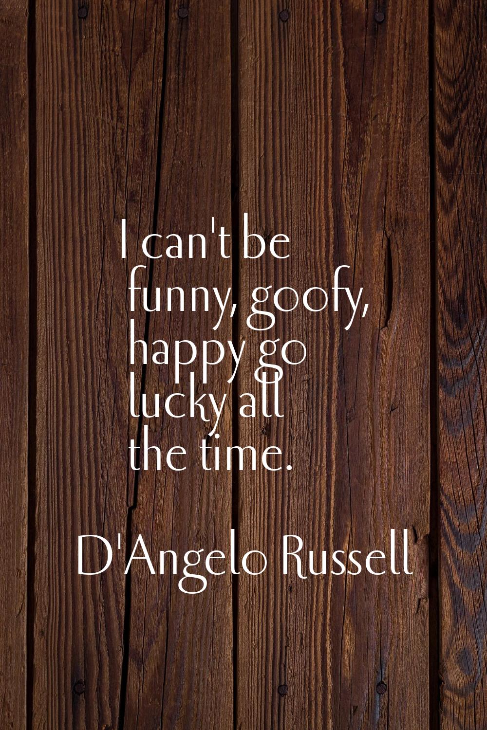 I can't be funny, goofy, happy go lucky all the time.
