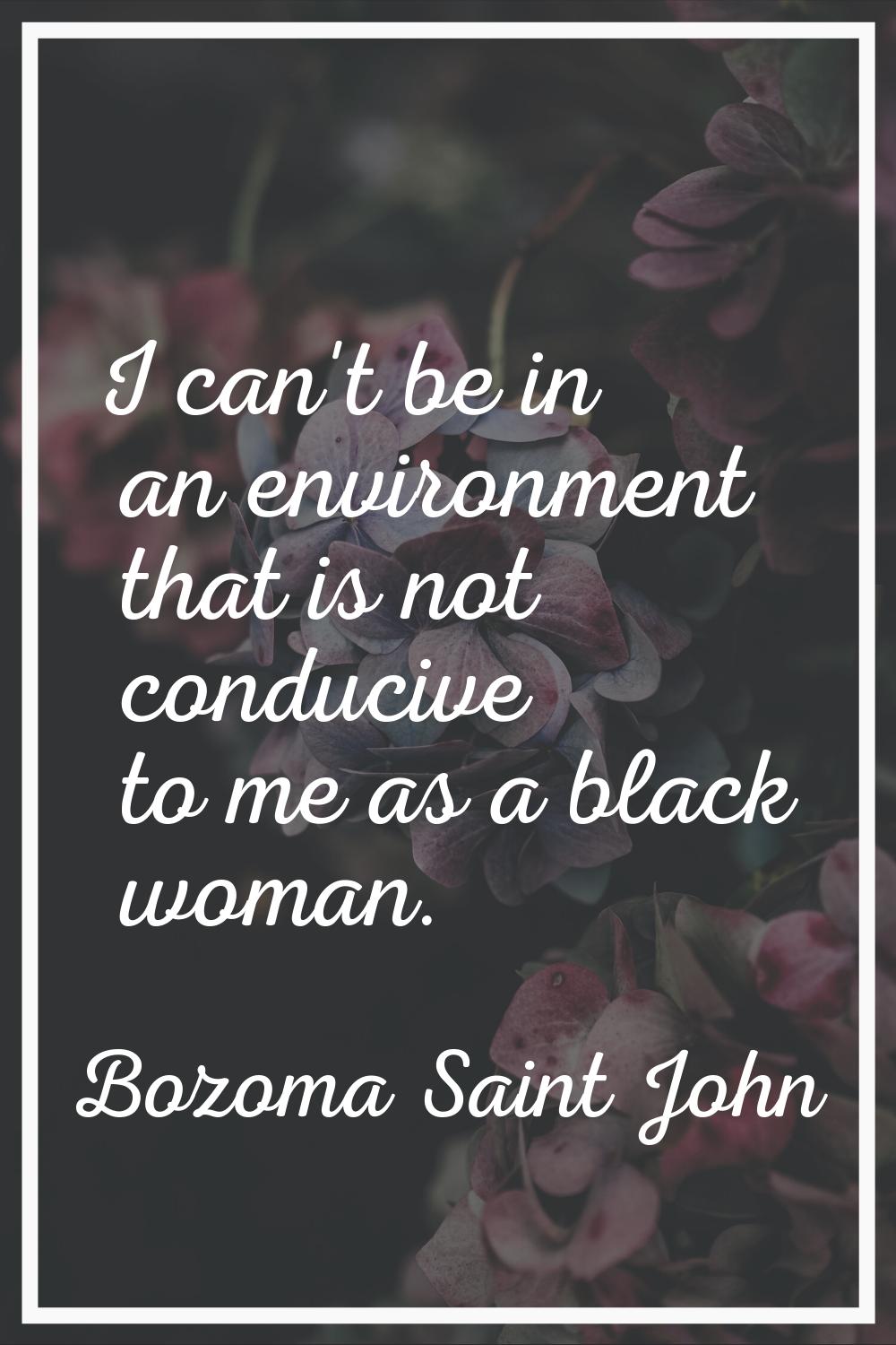 I can't be in an environment that is not conducive to me as a black woman.