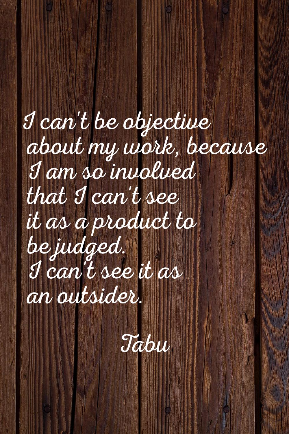 I can't be objective about my work, because I am so involved that I can't see it as a product to be