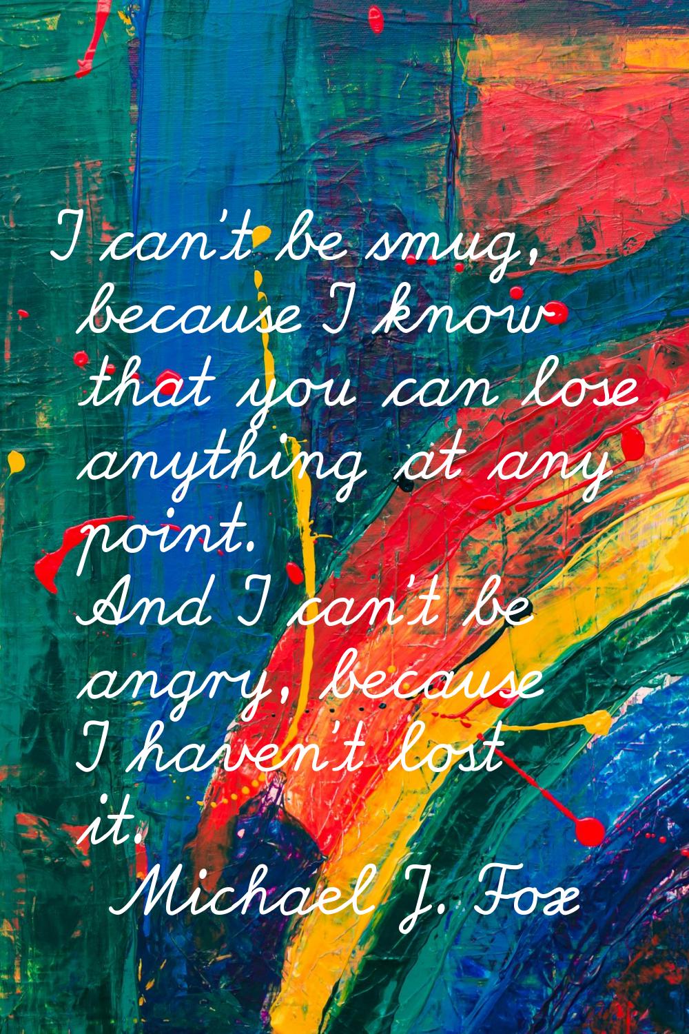 I can't be smug, because I know that you can lose anything at any point. And I can't be angry, beca