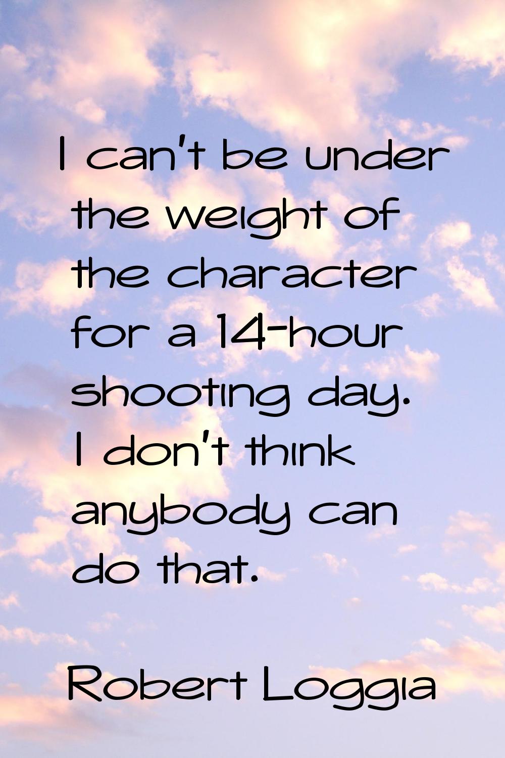 I can't be under the weight of the character for a 14-hour shooting day. I don't think anybody can 