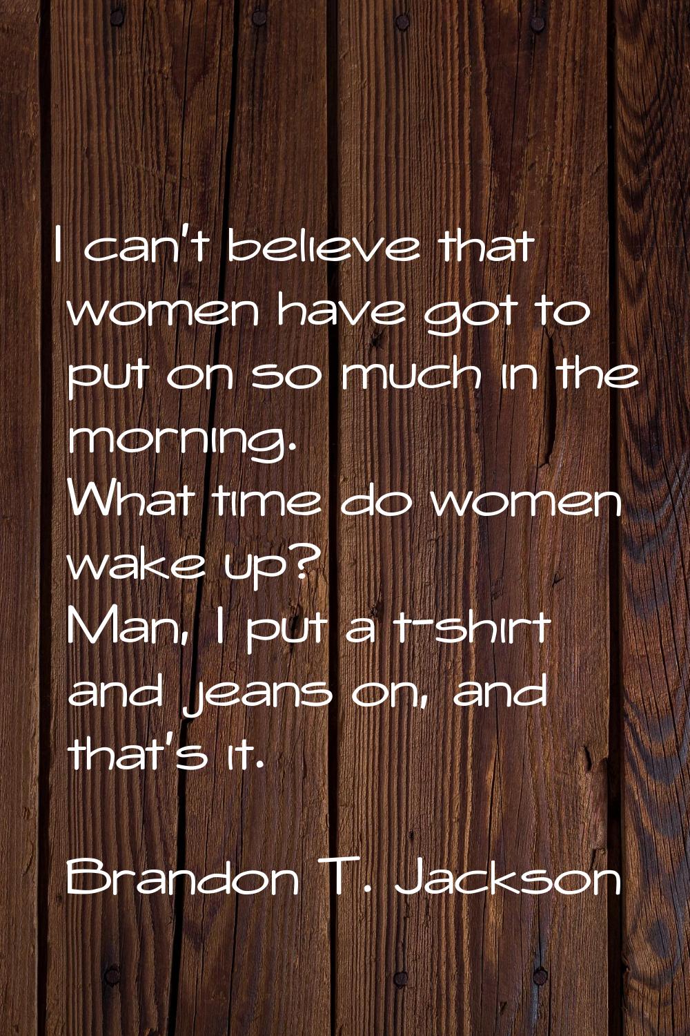 I can't believe that women have got to put on so much in the morning. What time do women wake up? M