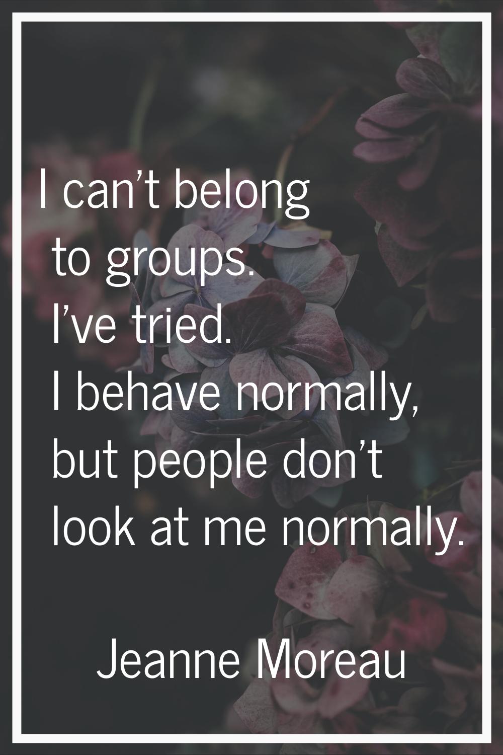 I can't belong to groups. I've tried. I behave normally, but people don't look at me normally.