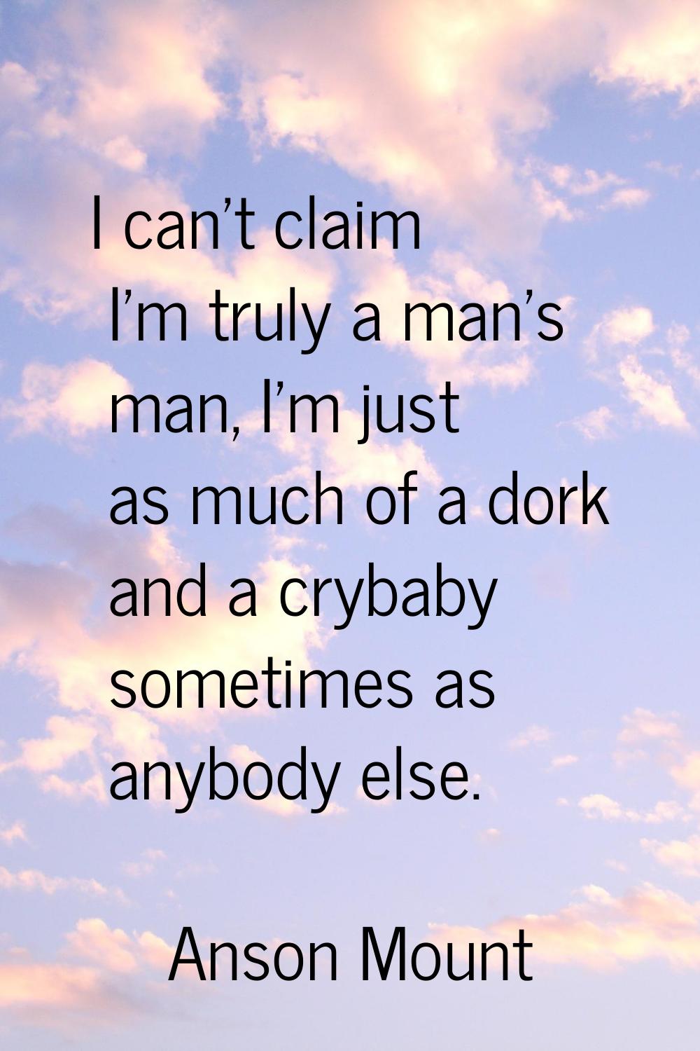 I can't claim I'm truly a man's man, I'm just as much of a dork and a crybaby sometimes as anybody 