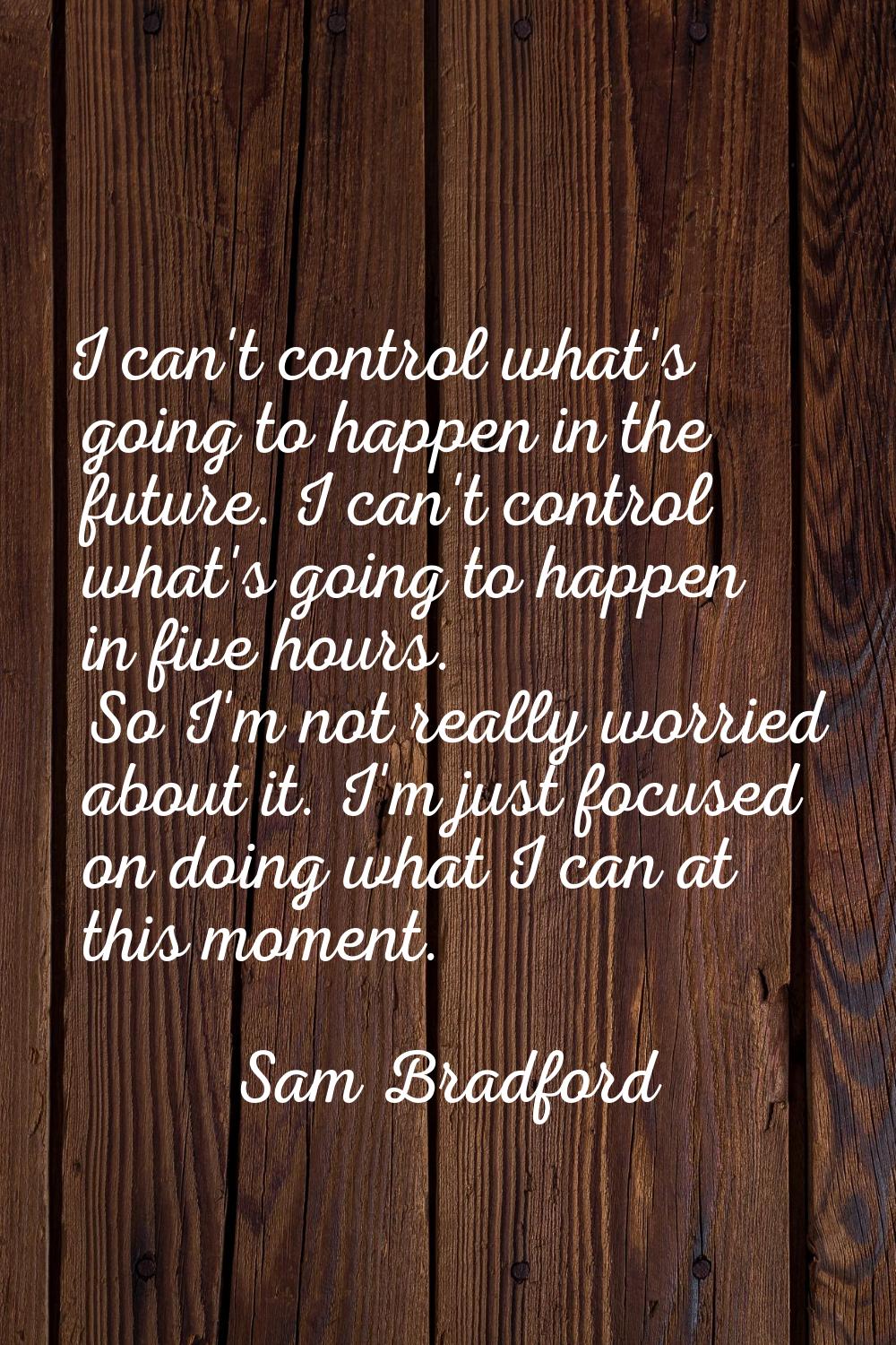 I can't control what's going to happen in the future. I can't control what's going to happen in fiv