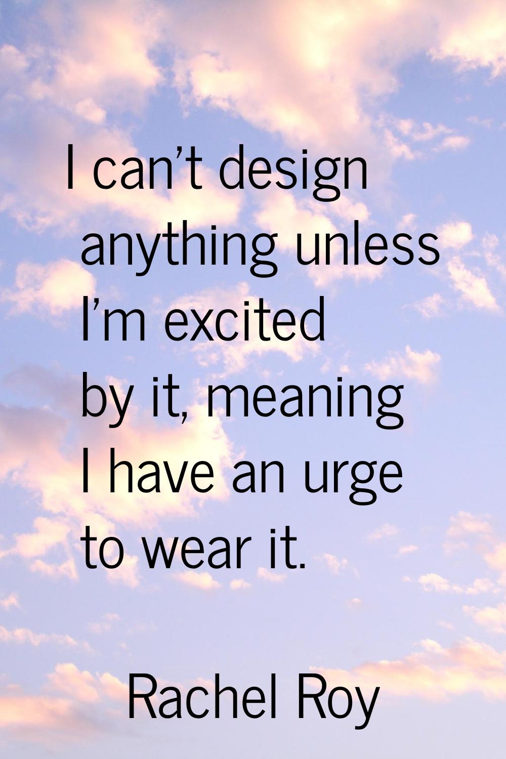 I can't design anything unless I'm excited by it, meaning I have an urge to wear it.