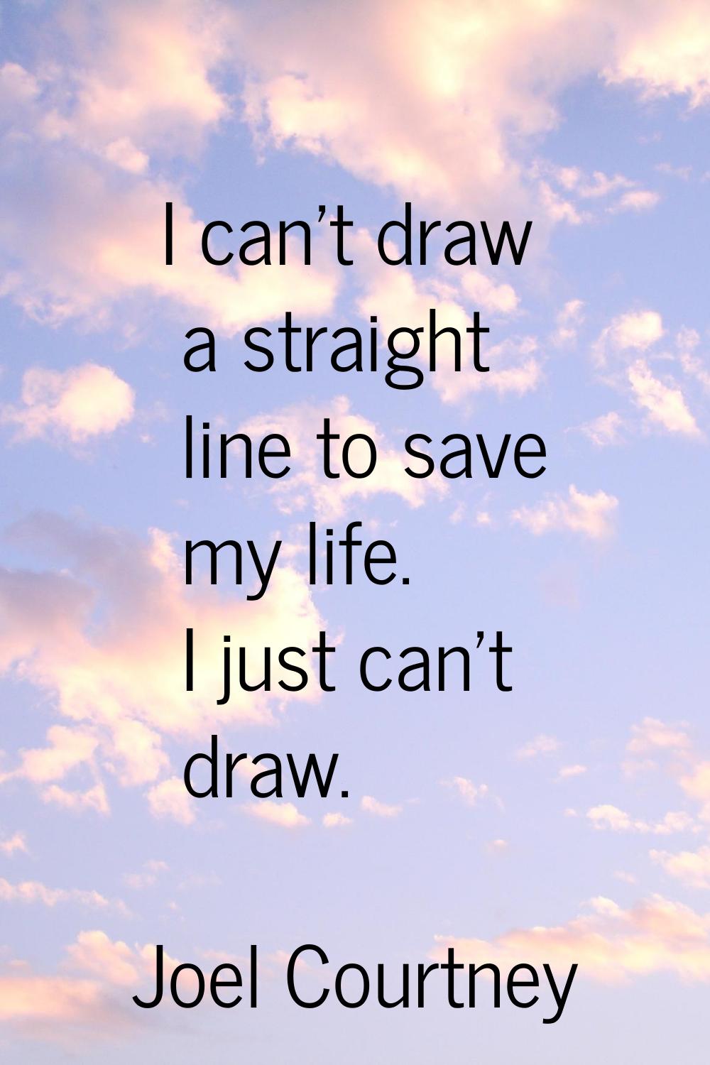 I can't draw a straight line to save my life. I just can't draw.